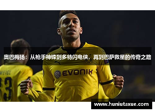 奥巴梅扬：从枪手神锋到多特闪电侠，再到巴萨救星的传奇之路