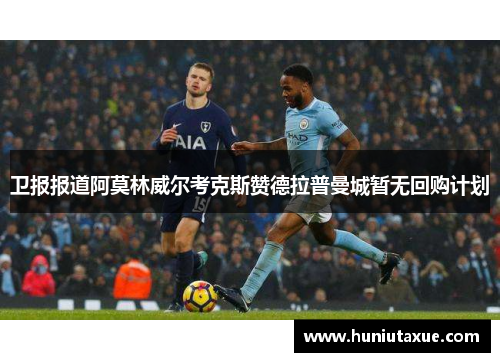 卫报报道阿莫林威尔考克斯赞德拉普曼城暂无回购计划