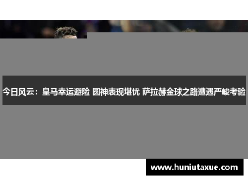 今日风云:皇马幸运避险 圆神表现堪忧 萨拉赫金球之路遭遇严峻考验