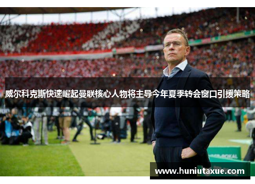 威尔科克斯快速崛起曼联核心人物将主导今年夏季转会窗口引援策略