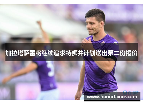 加拉塔萨雷将继续追求特狮并计划送出第二份报价